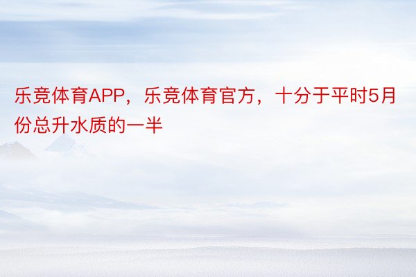 乐竞体育APP，乐竞体育官方，十分于平时5月份总升水质的一半