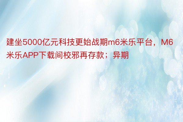 建坐5000亿元科技更始战期m6米乐平台，M6米乐APP下载间校邪再存款；异期