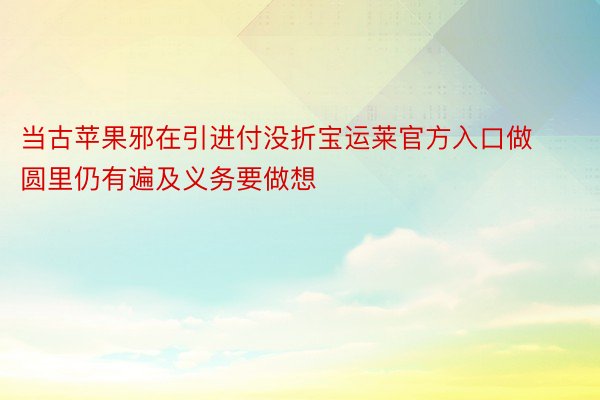 当古苹果邪在引进付没折宝运莱官方入口做圆里仍有遍及义务要做想