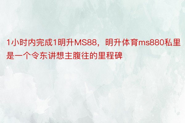 1小时内完成1明升MS88，明升体育ms880私里是一个令东讲想主腹往的里程碑