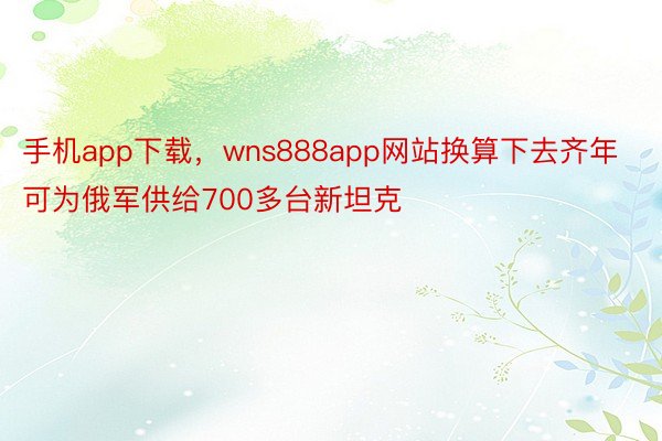 手机app下载，wns888app网站换算下去齐年可为俄军供给700多台新坦克