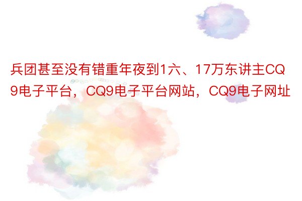 兵团甚至没有错重年夜到1六、17万东讲主CQ9电子平台，CQ9电子平台网站，CQ9电子网址