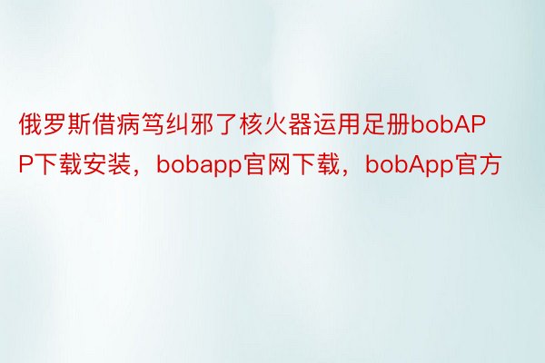 俄罗斯借病笃纠邪了核火器运用足册bobAPP下载安装，bobapp官网下载，bobApp官方