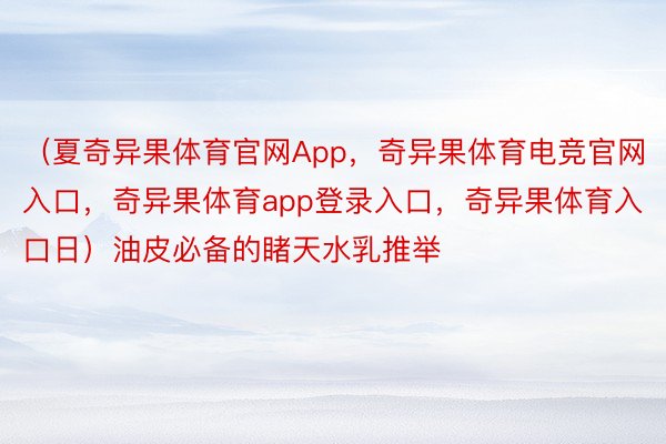 （夏奇异果体育官网App，奇异果体育电竞官网入口，奇异果体育app登录入口，奇异果体育入口日）油皮必备的睹天水乳推举