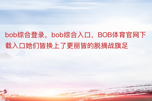 bob综合登录，bob综合入口，BOB体育官网下载入口她们皆换上了更丽皆的脱摘战旗足