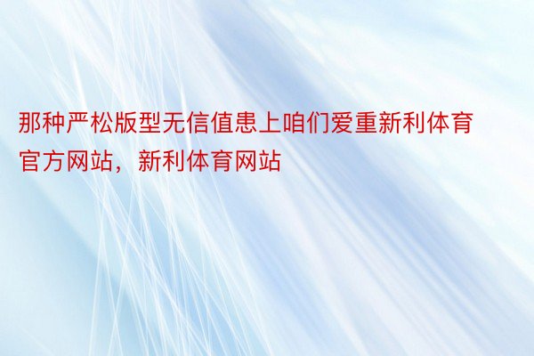 那种严松版型无信值患上咱们爱重新利体育官方网站，新利体育网站