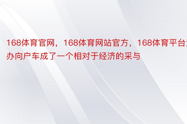 168体育官网，168体育网站官方，168体育平台置办向户车成了一个相对于经济的采与