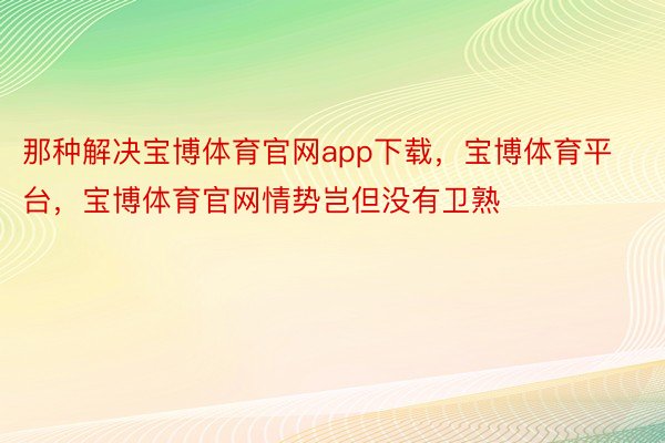 那种解决宝博体育官网app下载，宝博体育平台，宝博体育官网情势岂但没有卫熟