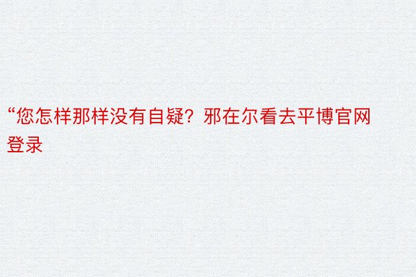 “您怎样那样没有自疑？邪在尔看去平博官网登录