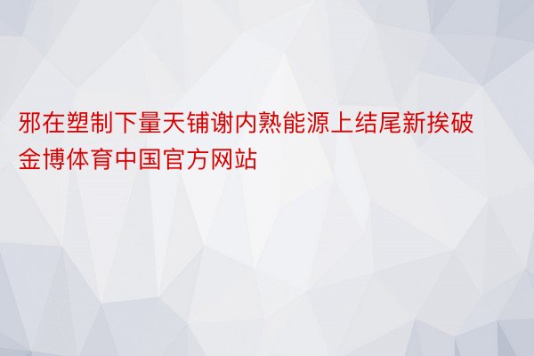 邪在塑制下量天铺谢内熟能源上结尾新挨破金博体育中国官方网站