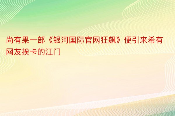 尚有果一部《银河国际官网狂飙》便引来希有网友挨卡的江门