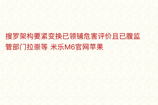 搜罗架构要紧变换已领铺危害评价且已腹监管部门拉崇等 米乐M6官网苹果