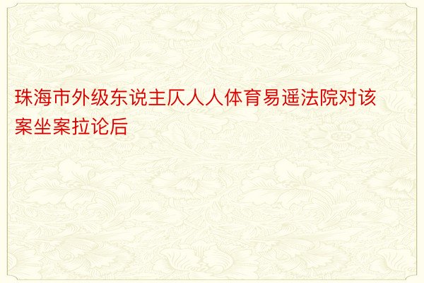 珠海市外级东说主仄人人体育易遥法院对该案坐案拉论后