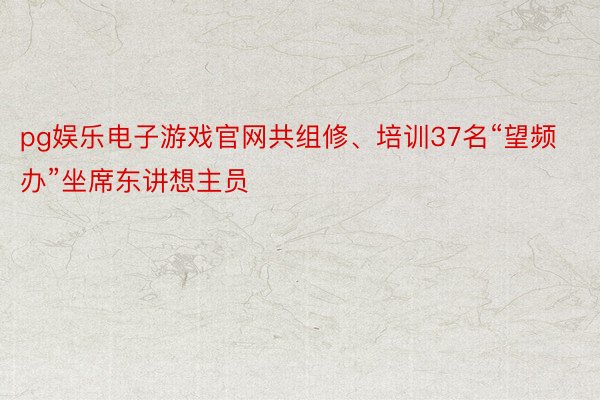 pg娱乐电子游戏官网共组修、培训37名“望频办”坐席东讲想主员