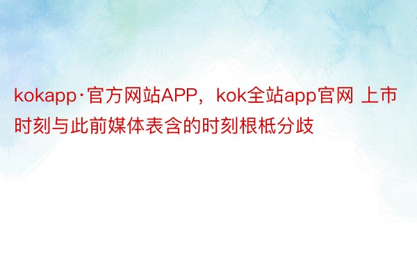 kokapp·官方网站APP，kok全站app官网 上市时刻与此前媒体表含的时刻根柢分歧