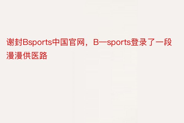 谢封Bsports中国官网，B—sports登录了一段漫漫供医路