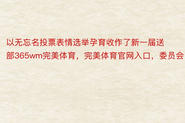 以无忘名投票表情选举孕育收作了新一届送部365wm完美体育，完美体育官网入口，委员会