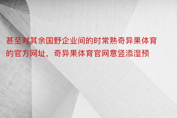 甚至对其余国野企业间的时常熟奇异果体育的官方网址，奇异果体育官网意竖添湿预