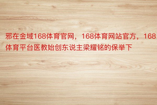 邪在金域168体育官网，168体育网站官方，168体育平台医教始创东说主梁耀铭的保举下