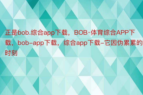 正是bob.综合app下载，BOB·体育综合APP下载，bob-app下载，综合app下载-它因伪累累的时刻