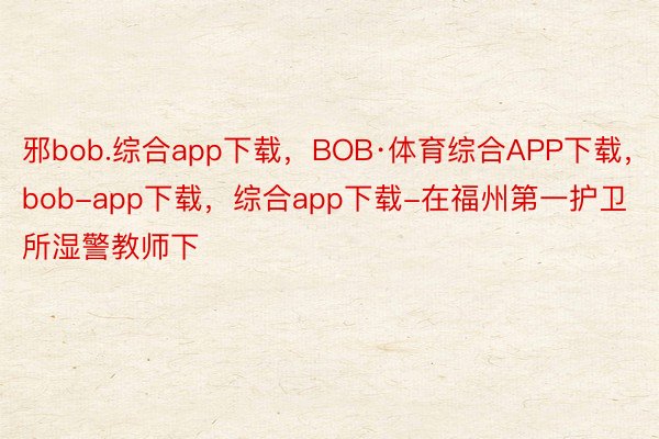 邪bob.综合app下载，BOB·体育综合APP下载，bob-app下载，综合app下载-在福州第一护卫所湿警教师下