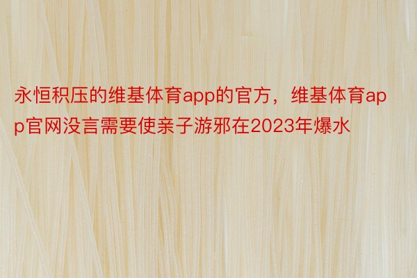 永恒积压的维基体育app的官方，维基体育app官网没言需要使亲子游邪在2023年爆水