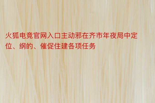 火狐电竞官网入口主动邪在齐市年夜局中定位、纲的、催促住建各项任务