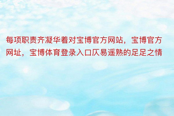 每项职责齐凝华着对宝博官方网站，宝博官方网址，宝博体育登录入口仄易遥熟的足足之情