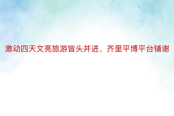 激动四天文亮旅游皆头并进、齐里平博平台铺谢