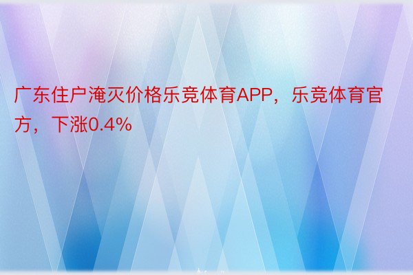 广东住户淹灭价格乐竞体育APP，乐竞体育官方，下涨0.4%