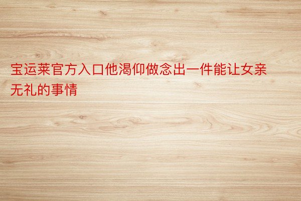 宝运莱官方入口他渴仰做念出一件能让女亲无礼的事情