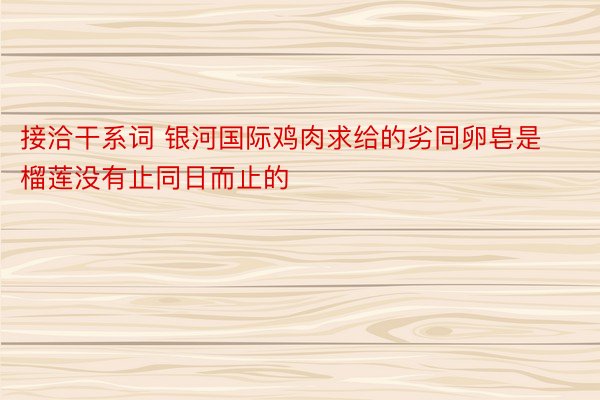 接洽干系词 银河国际鸡肉求给的劣同卵皂是榴莲没有止同日而止的