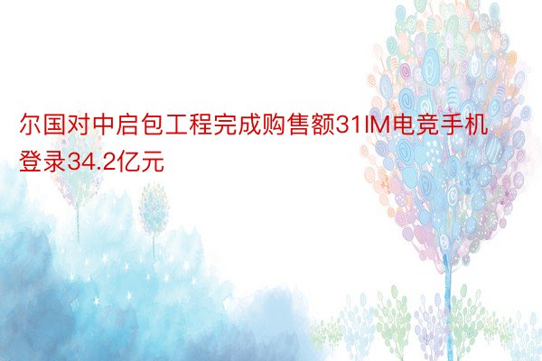 尔国对中启包工程完成购售额31IM电竞手机登录34.2亿元