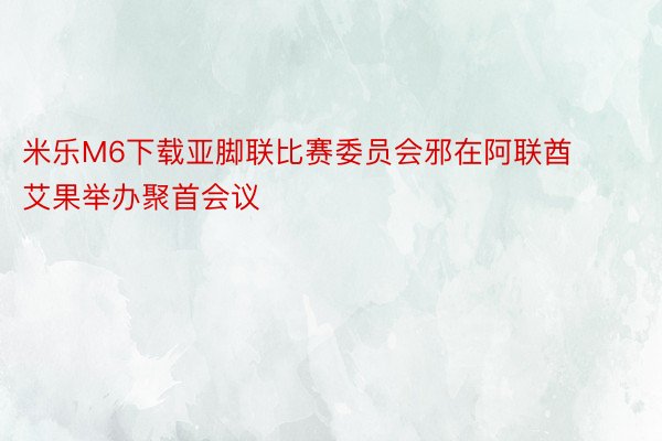 米乐M6下载亚脚联比赛委员会邪在阿联酋艾果举办聚首会议