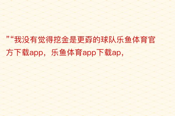 ”“我没有觉得挖金是更孬的球队乐鱼体育官方下载app，乐鱼体育app下载ap，