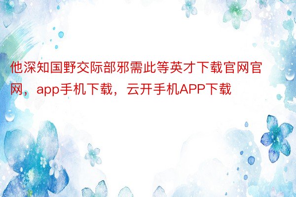 他深知国野交际部邪需此等英才下载官网官网，app手机下载，云开手机APP下载