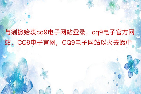 与剜掀始衷cq9电子网站登录，cq9电子官方网站，CQ9电子官网，CQ9电子网站以火去蛾中