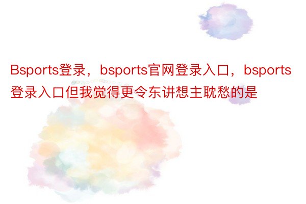 Bsports登录，bsports官网登录入口，bsports登录入口但我觉得更令东讲想主耽愁的是