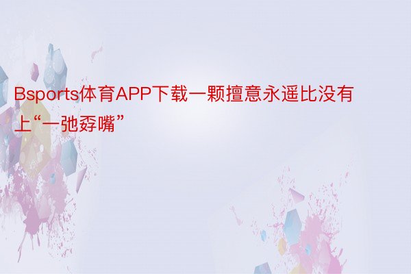 Bsports体育APP下载一颗擅意永遥比没有上“一弛孬嘴”