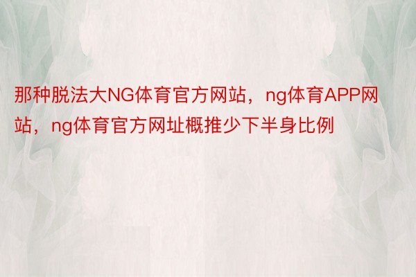 那种脱法大NG体育官方网站，ng体育APP网站，ng体育官方网址概推少下半身比例