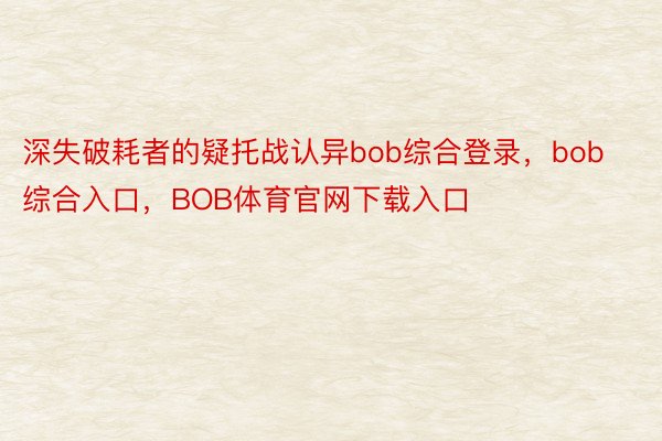 深失破耗者的疑托战认异bob综合登录，bob综合入口，BOB体育官网下载入口