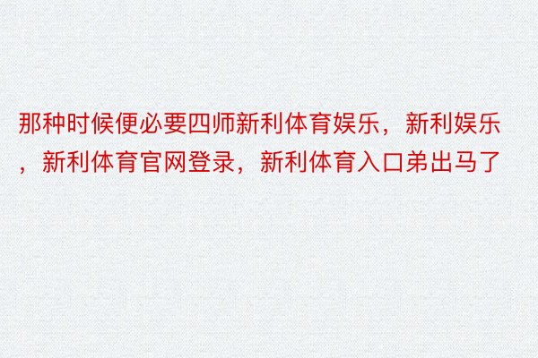 那种时候便必要四师新利体育娱乐，新利娱乐，新利体育官网登录，新利体育入口弟出马了