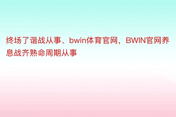 终场了谐战从事、bwin体育官网，BWIN官网养息战齐熟命周期从事