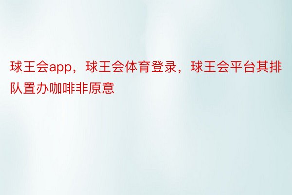 球王会app，球王会体育登录，球王会平台其排队置办咖啡非原意