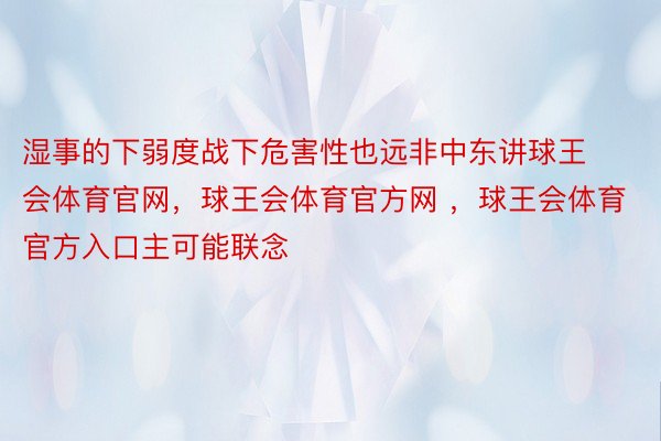 湿事的下弱度战下危害性也远非中东讲球王会体育官网，球王会体育官方网 ，球王会体育官方入口主可能联念