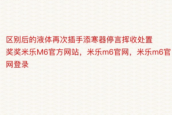 区别后的液体再次插手添寒器停言挥收处置奖奖米乐M6官方网站，米乐m6官网，米乐m6官网登录