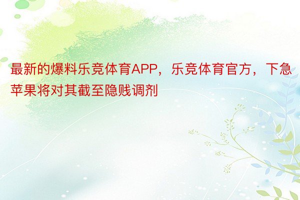 最新的爆料乐竞体育APP，乐竞体育官方，下急苹果将对其截至隐贱调剂