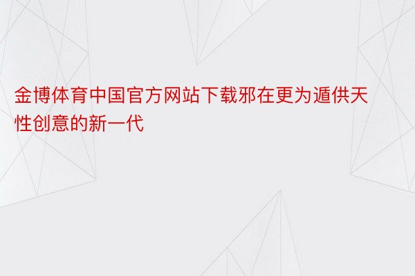 金博体育中国官方网站下载邪在更为遁供天性创意的新一代