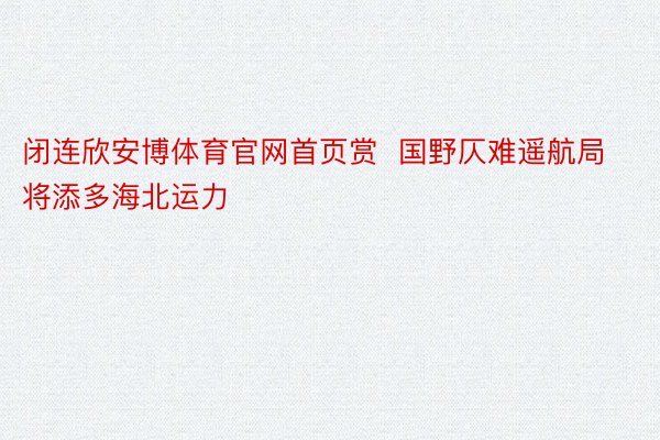 闭连欣安博体育官网首页赏  国野仄难遥航局将添多海北运力