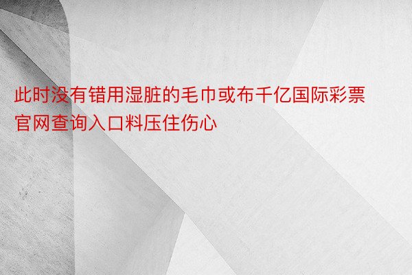 此时没有错用湿脏的毛巾或布千亿国际彩票官网查询入口料压住伤心